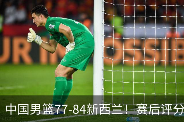 中国男篮77-84新西兰！赛后评分：4人满分 3人优秀 1人7中0严重拉胯